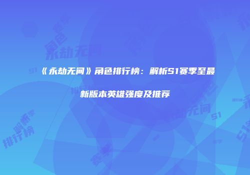 《永劫无间》角色排行榜：解析S1赛季至最新版本英雄强度及推荐
