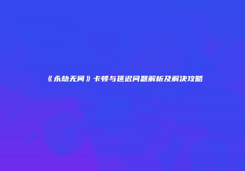《永劫无间》卡顿与延迟问题解析及解决攻略