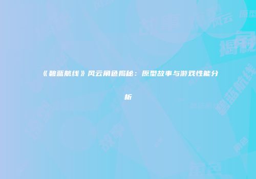 《碧蓝航线》风云角色揭秘：原型故事与游戏性能分析