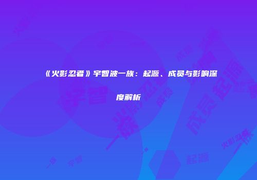 《火影忍者》宇智波一族：起源、成员与影响深度解析