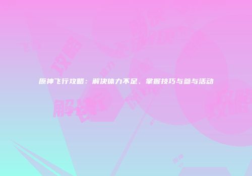 原神飞行攻略：解决体力不足、掌握技巧与参与活动