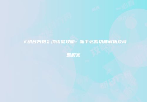 《明日方舟》训练室攻略：新手必看功能解析及问题解答