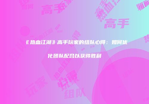 《热血江湖》高手玩家的组队心得：如何优化团队配合以获得胜利