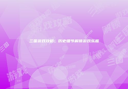 三国游戏攻略：历史细节解锁游戏乐趣
