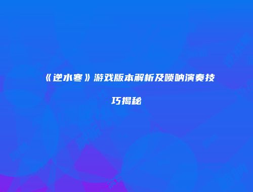 《逆水寒》游戏版本解析及唢呐演奏技巧揭秘