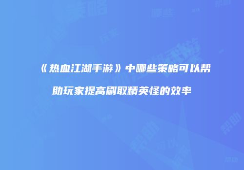 《热血江湖手游》中哪些策略可以帮助玩家提高刷取精英怪的效率