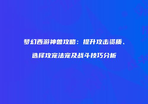 梦幻西游神兽攻略：提升攻击资质、选择攻宠法宠及战斗技巧分析