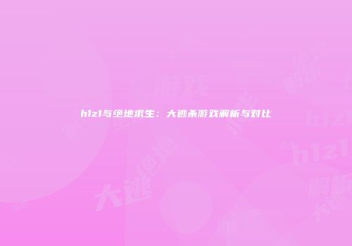 h1z1与绝地求生：大逃杀游戏解析与对比