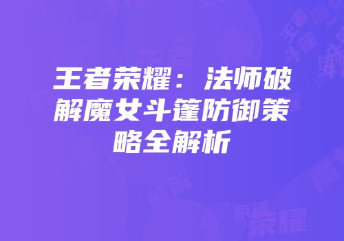 王者荣耀：法师破解魔女斗篷防御策略全解析