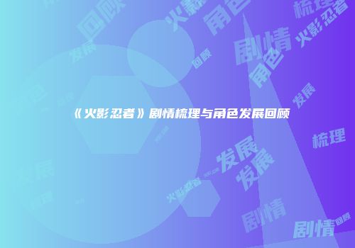 《火影忍者》剧情梳理与角色发展回顾