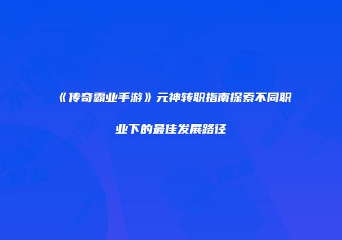 《传奇霸业手游》元神转职指南探索不同职业下的最佳发展路径