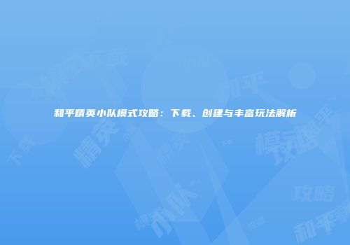和平精英小队模式攻略：下载、创建与丰富玩法解析
