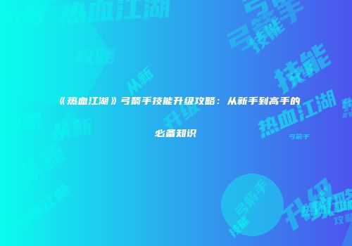 《热血江湖》弓箭手技能升级攻略：从新手到高手的必备知识