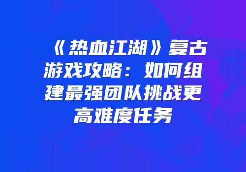 《热血江湖》复古游戏攻略：如何组建最强团队挑战更高难度任务