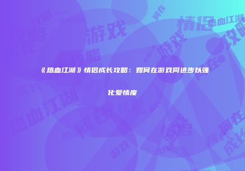 《热血江湖》情侣成长攻略:如何在游戏同进步以强化爱情度