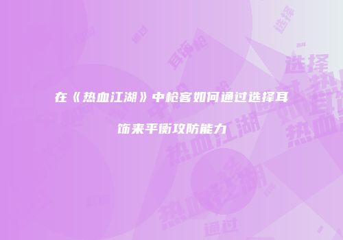 在《热血江湖》中枪客如何通过选择耳饰来平衡攻防能力