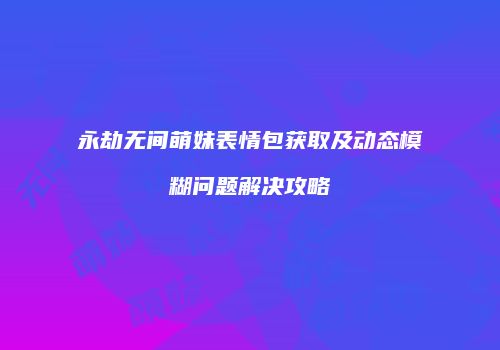 永劫无间萌妹表情包获取及动态模糊问题解决攻略