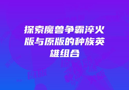 探索魔兽争霸淬火版与原版的种族英雄组合