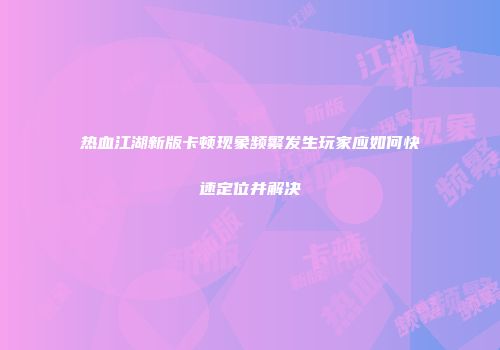 热血江湖新版卡顿现象频繁发生玩家应如何快速定位并解决