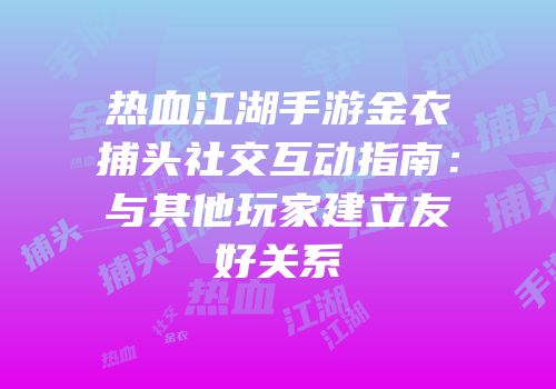 热血江湖手游金衣捕头社交互动指南：与其他玩家建立友好关系