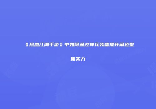 《热血江湖手游》中如何通过神兵装备提升角色整体实力