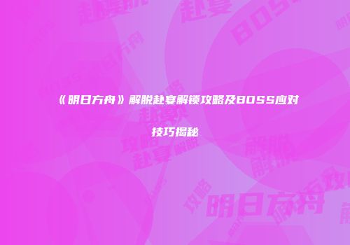 《明日方舟》解脱赴宴解锁攻略及BOSS应对技巧揭秘