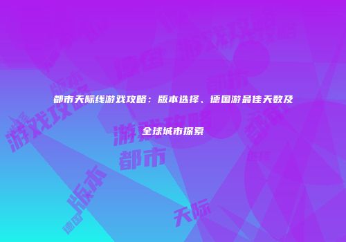 都市天际线游戏攻略：版本选择、德国游最佳天数及全球城市探索