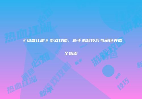 《热血江湖》游戏攻略:新手必知技巧与角色养成全指南
