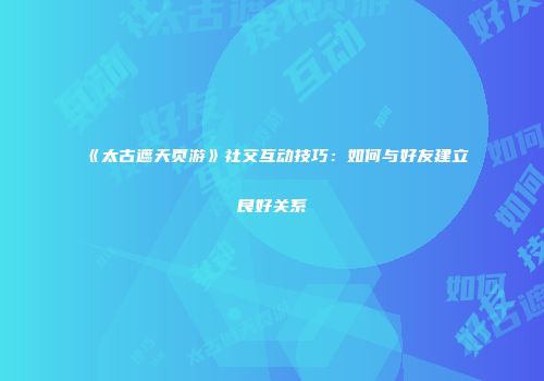 《太古遮天页游》社交互动技巧：如何与好友建立良好关系