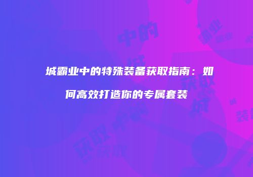龍城霸业中的特殊装备获取指南：如何高效打造你的专属套装