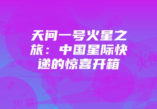 天问一号火星之旅：中国星际快递的惊喜开箱