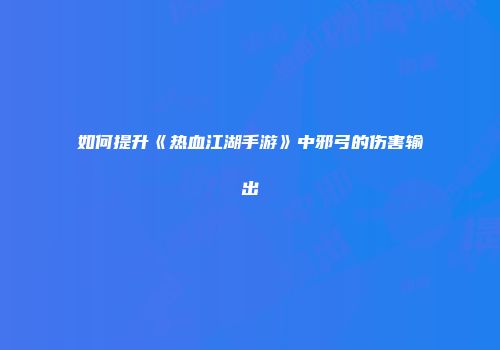如何提升《热血江湖手游》中邪弓的伤害输出