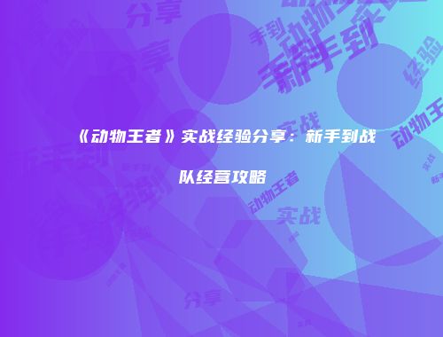 《动物王者》实战经验分享：新手到战队经营攻略