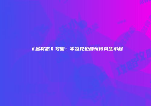 《名将志》攻略：零氪党也能玩得风生水起