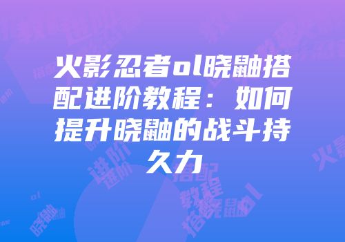 火影忍者ol晓鼬搭配进阶教程:如何提升晓鼬的战斗持久力