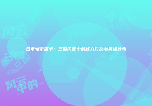 吕布斩杀董卓：三国风云中的权力对决与英雄传奇