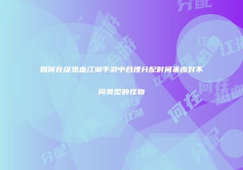 如何在级热血江湖手游中合理分配时间来应对不同类型的怪物