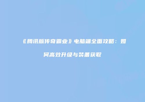 《腾讯版传奇霸业》电脑端全面攻略:如何高效升级与装备获取