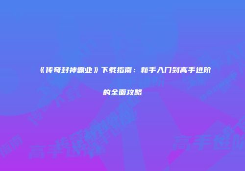 《传奇封神霸业》下载指南:新手入门到高手进阶的全面攻略