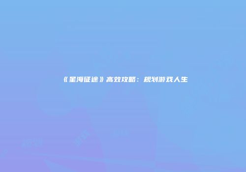 《星海征途》高效攻略：规划游戏人生