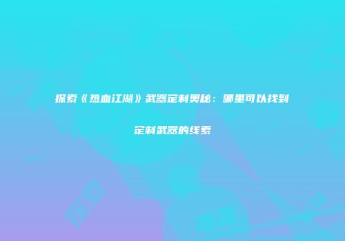 探索《热血江湖》武器定制奥秘：哪里可以找到定制武器的线索