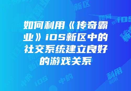 如何利用《传奇霸业》iOS新区中的社交系统建立良好的游戏关系