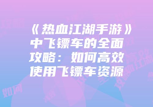 《热血江湖手游》中飞镖车的全面攻略：如何高效使用飞镖车资源