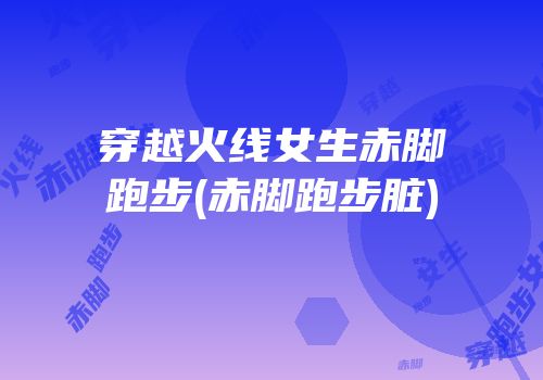 穿越火线女生赤脚跑步(赤脚跑步脏)