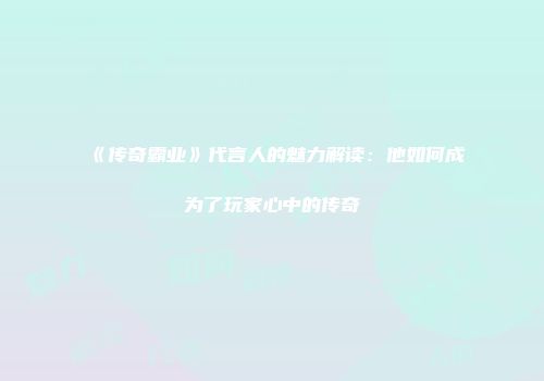 《传奇霸业》代言人的魅力解读：他如何成为了玩家心中的传奇