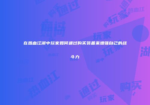 在热血江湖中玩家如何通过购买装备来增强自己的战斗力