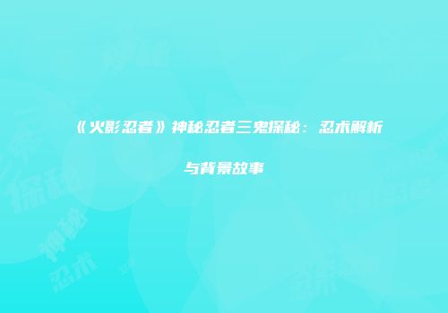 《火影忍者》神秘忍者三鬼探秘：忍术解析与背景故事