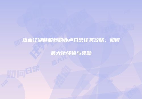 热血江湖韩服新职业卢日常任务攻略:如何最大化经验与奖励