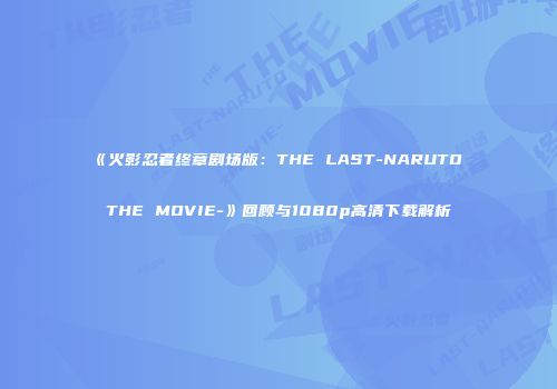 《火影忍者终章剧场版：THE LAST-NARUTO THE MOVIE-》回顾与1080p高清下载解析