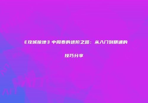 《攻城掠地》中周泰的进阶之路：从入门到精通的技巧分享